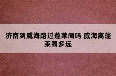 济南到威海路过蓬莱阁吗 威海离蓬莱阁多远